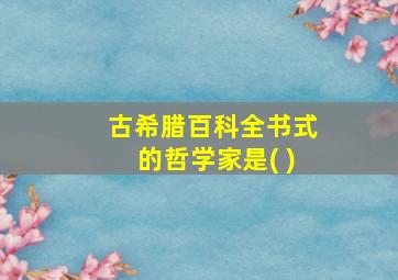 古希腊百科全书式的哲学家是( )